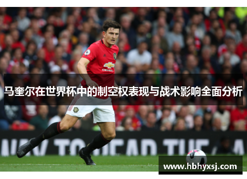 马奎尔在世界杯中的制空权表现与战术影响全面分析